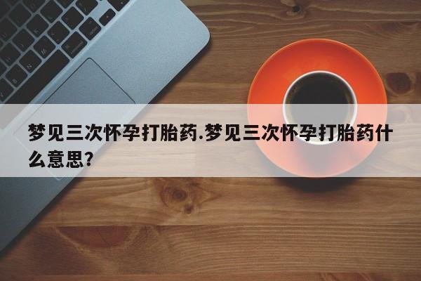 打胎药私人店联系方式保密发货,指导用药梦见三次怀孕打胎药.梦见三次怀孕打胎药什么意思？