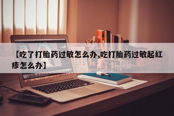 打胎药私人店联系方式保密发货,指导用药【吃了打胎药过敏怎么办,吃打胎药过敏起红疹怎么办】