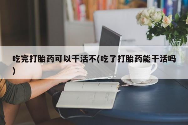 打胎药私人店联系方式保密发货,指导用药吃完打胎药可以干活不(吃了打胎药能干活吗)