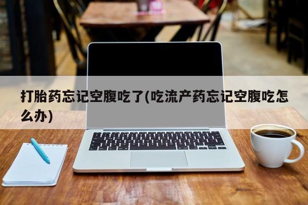 打胎药私人店联系方式保密发货,指导用药打胎药忘记空腹吃了(吃流产药忘记空腹吃怎么办)