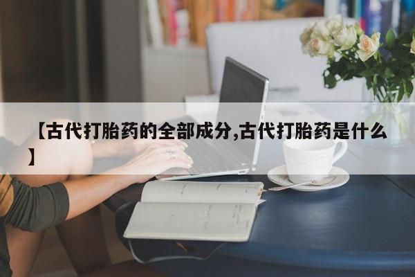 打胎药私人店联系方式保密发货,指导用药【古代打胎药的全部成分,古代打胎药是什么】