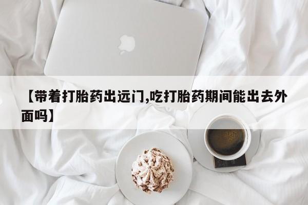 打胎药私人店联系方式保密发货,指导用药【带着打胎药出远门,吃打胎药期间能出去外面吗】