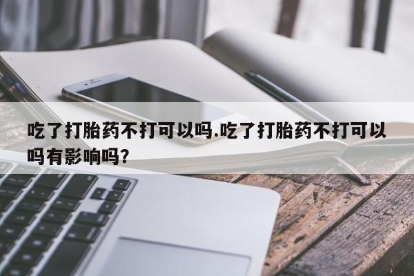 打胎药私人店联系方式保密发货,指导用药吃了打胎药不打可以吗.吃了打胎药不打可以吗有影响吗？