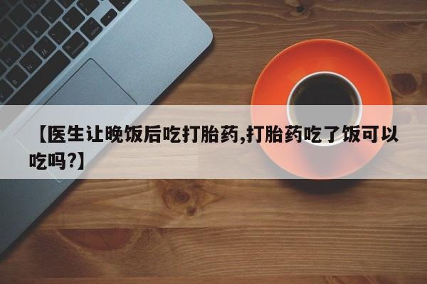 打胎药私人店联系方式保密发货,指导用药【医生让晚饭后吃打胎药,打胎药吃了饭可以吃吗?】