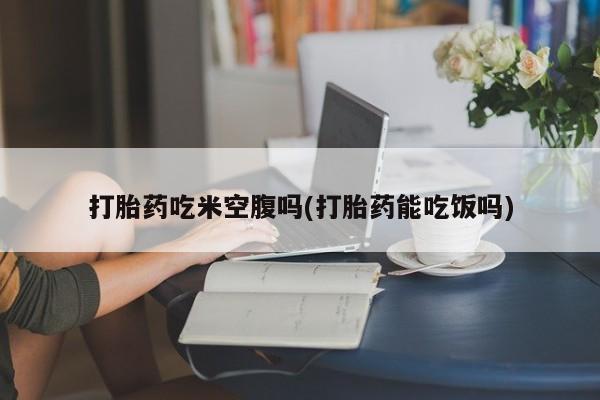 打胎药私人店联系方式保密发货,指导用药打胎药吃米空腹吗(打胎药能吃饭吗)