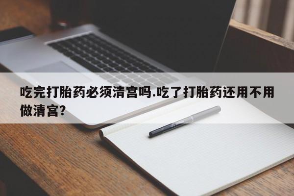 打胎药私人店联系方式保密发货,指导用药吃完打胎药必须清宫吗.吃了打胎药还用不用做清宫？