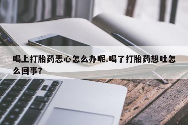 打胎药私人店联系方式保密发货,指导用药喝上打胎药恶心怎么办呢.喝了打胎药想吐怎么回事？