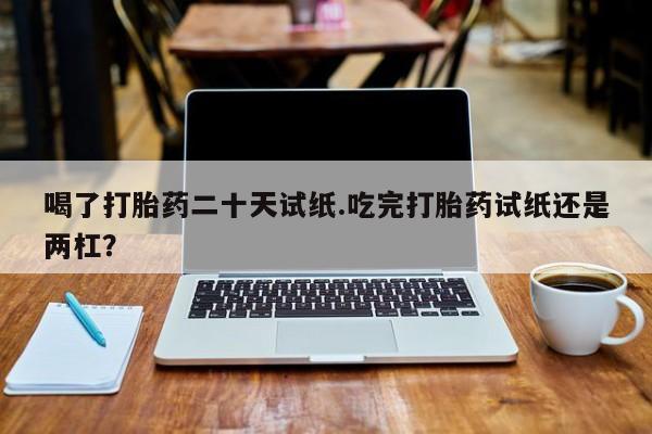 打胎药私人店联系方式保密发货,指导用药喝了打胎药二十天试纸.吃完打胎药试纸还是两杠？