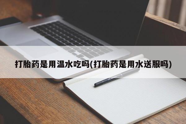 打胎药私人店联系方式保密发货,指导用药打胎药是用温水吃吗(打胎药是用水送服吗)