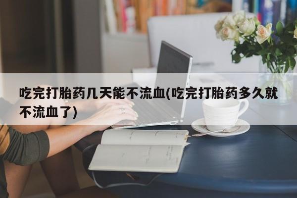 打胎药私人店联系方式保密发货,指导用药吃完打胎药几天能不流血(吃完打胎药多久就不流血了)
