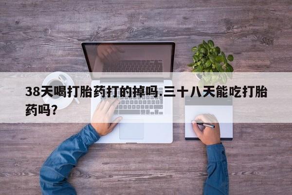 打胎药私人店联系方式保密发货,指导用药38天喝打胎药打的掉吗.三十八天能吃打胎药吗？