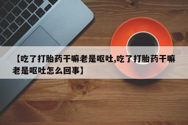 打胎药私人店联系方式保密发货,指导用药【吃了打胎药干嘛老是呕吐,吃了打胎药干嘛老是呕吐怎么回事】