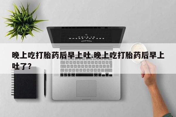 打胎药私人店联系方式保密发货,指导用药晚上吃打胎药后早上吐.晚上吃打胎药后早上吐了？