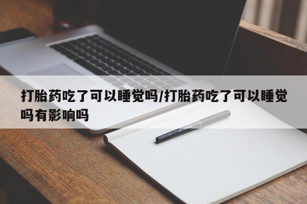 打胎药私人店联系方式保密发货,指导用药打胎药吃了可以睡觉吗/打胎药吃了可以睡觉吗有影响吗
