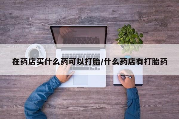 打胎药私人店联系方式保密发货,指导用药在药店买什么药可以打胎/什么药店有打胎药