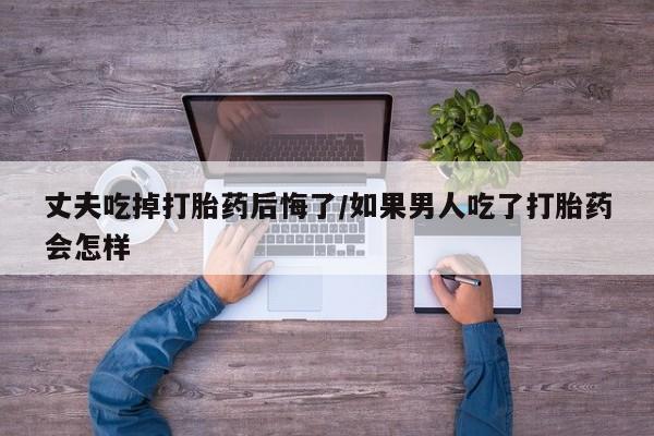 打胎药私人店联系方式保密发货,指导用药丈夫吃掉打胎药后悔了/如果男人吃了打胎药会怎样