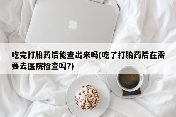 打胎药私人店联系方式保密发货,指导用药吃完打胎药后能查出来吗(吃了打胎药后在需要去医院检查吗?)