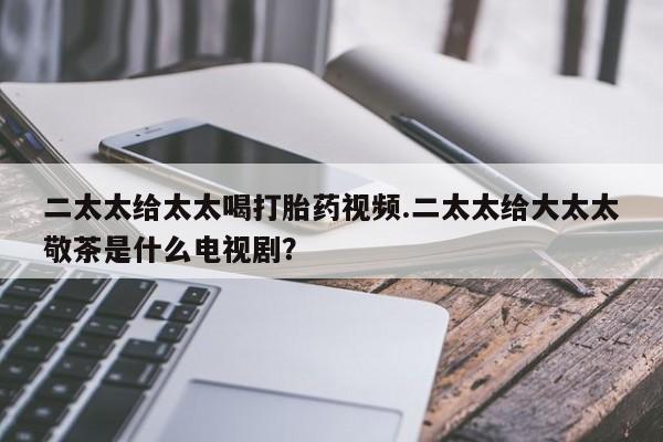 打胎药私人店联系方式保密发货,指导用药二太太给太太喝打胎药视频.二太太给大太太敬茶是什么电视剧？