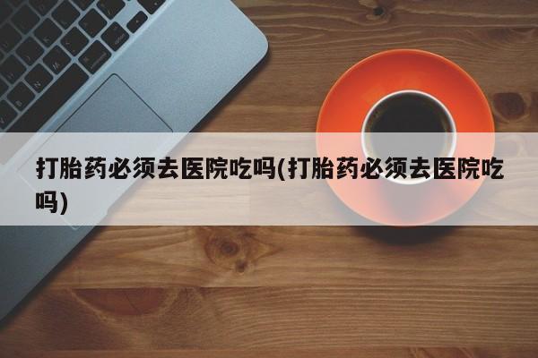 打胎药私人店联系方式保密发货,指导用药打胎药必须去医院吃吗(打胎药必须去医院吃吗)