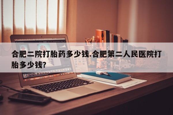 打胎药私人店联系方式保密发货,指导用药合肥二院打胎药多少钱.合肥第二人民医院打胎多少钱？