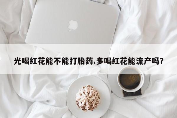 打胎药私人店联系方式保密发货,指导用药光喝红花能不能打胎药.多喝红花能流产吗？