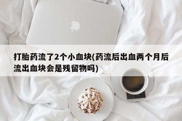 打胎药私人店联系方式保密发货,指导用药打胎药流了2个小血块(药流后出血两个月后流出血块会是残留物吗)