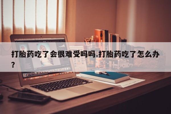 打胎药私人店联系方式保密发货,指导用药打胎药吃了会很难受吗吗.打胎药吃了怎么办？