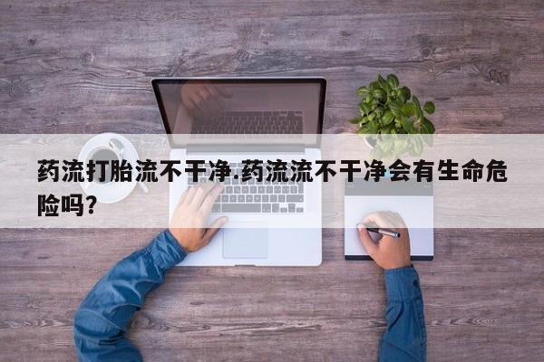 打胎药私人店联系方式保密发货,指导用药药流打胎流不干净.药流流不干净会有生命危险吗？