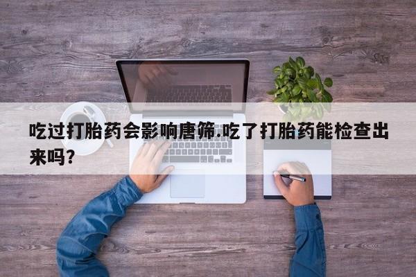 打胎药私人店联系方式保密发货,指导用药吃过打胎药会影响唐筛.吃了打胎药能检查出来吗？