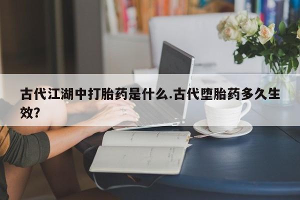 打胎药私人店联系方式保密发货,指导用药古代江湖中打胎药是什么.古代堕胎药多久生效？