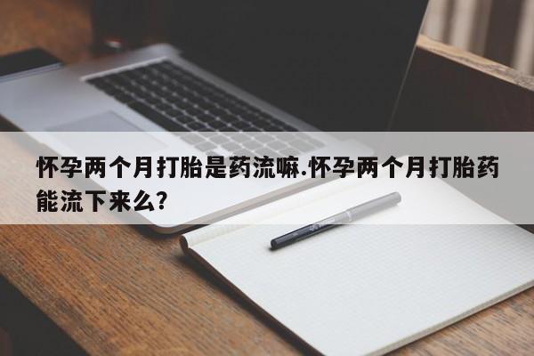 打胎药私人店联系方式保密发货,指导用药怀孕两个月打胎是药流嘛.怀孕两个月打胎药能流下来么？