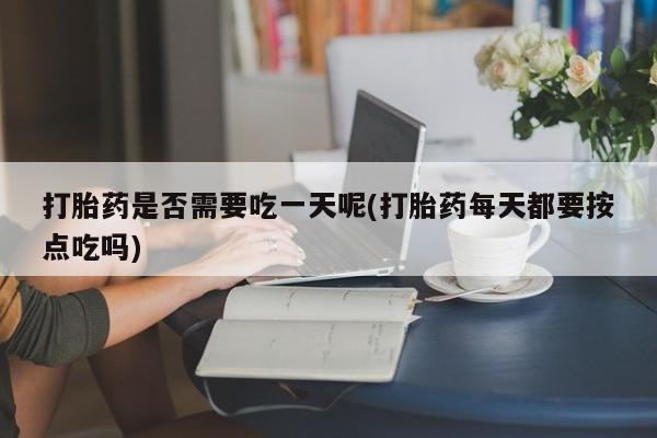 打胎药私人店联系方式保密发货,指导用药打胎药是否需要吃一天呢(打胎药每天都要按点吃吗)