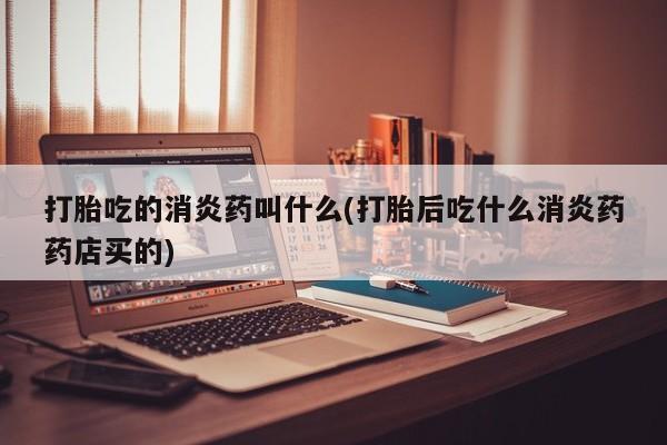 打胎药私人店联系方式保密发货,指导用药打胎吃的消炎药叫什么(打胎后吃什么消炎药药店买的)