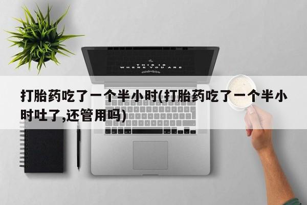 打胎药私人店联系方式保密发货,指导用药打胎药吃了一个半小时(打胎药吃了一个半小时吐了,还管用吗)