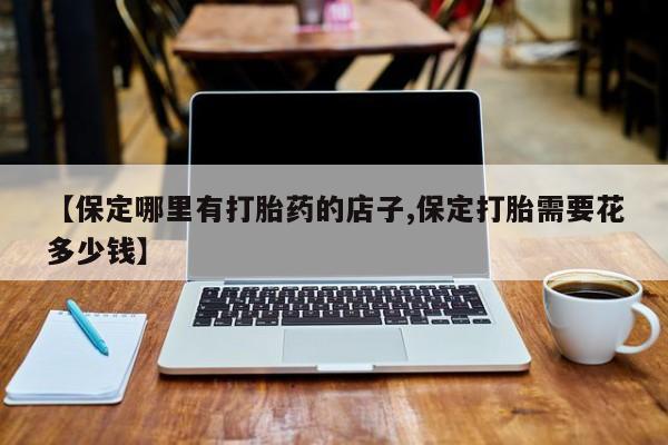 打胎药私人店联系方式保密发货,指导用药【保定哪里有打胎药的店子,保定打胎需要花多少钱】