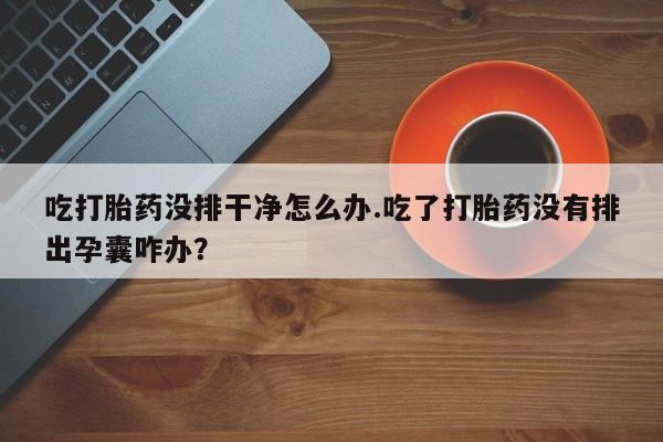 打胎药私人店联系方式保密发货,指导用药吃打胎药没排干净怎么办.吃了打胎药没有排出孕囊咋办？