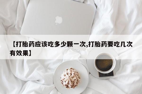 打胎药私人店联系方式保密发货,指导用药【打胎药应该吃多少颗一次,打胎药要吃几次有效果】