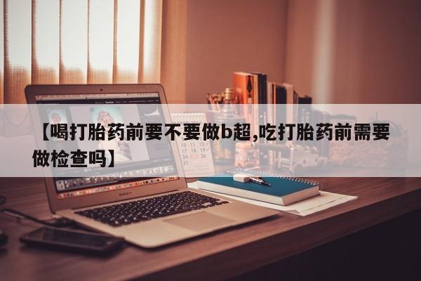 打胎药私人店联系方式保密发货,指导用药【喝打胎药前要不要做b超,吃打胎药前需要做检查吗】