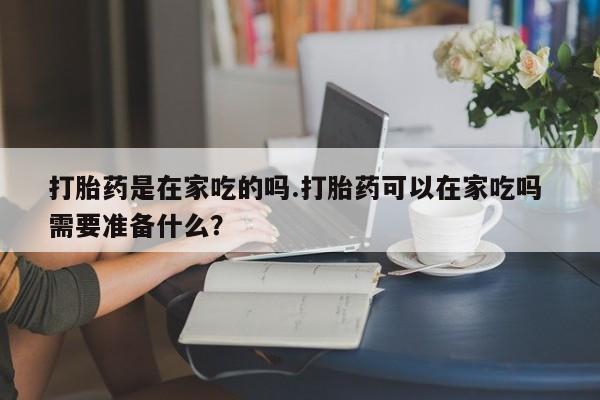 打胎药私人店联系方式保密发货,指导用药打胎药是在家吃的吗.打胎药可以在家吃吗 需要准备什么？
