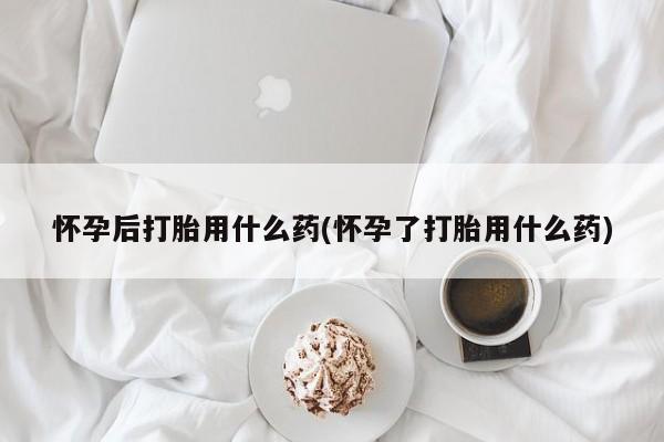 打胎药私人店联系方式保密发货,指导用药怀孕后打胎用什么药(怀孕了打胎用什么药)