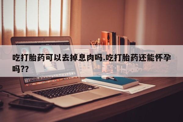 打胎药私人店联系方式保密发货,指导用药吃打胎药可以去掉息肉吗.吃打胎药还能怀孕吗?？