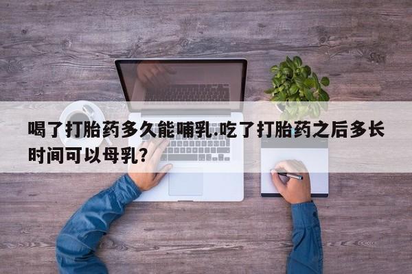 打胎药私人店联系方式保密发货,指导用药喝了打胎药多久能哺乳.吃了打胎药之后多长时间可以母乳？