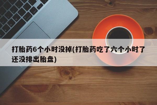 打胎药私人店联系方式保密发货,指导用药打胎药6个小时没掉(打胎药吃了六个小时了还没排出胎盘)
