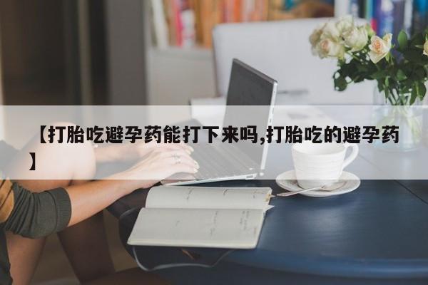 打胎药私人店联系方式保密发货,指导用药【打胎吃避孕药能打下来吗,打胎吃的避孕药】