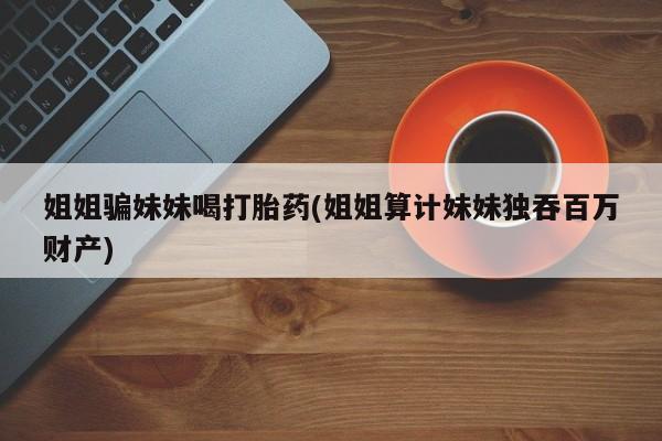 打胎药私人店联系方式保密发货,指导用药姐姐骗妹妹喝打胎药(姐姐算计妹妹独吞百万财产)