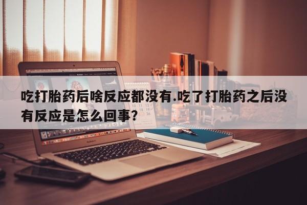 打胎药私人店联系方式保密发货,指导用药吃打胎药后啥反应都没有.吃了打胎药之后没有反应是怎么回事？