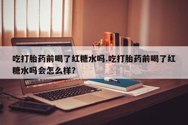 打胎药私人店联系方式保密发货,指导用药吃打胎药前喝了红糖水吗.吃打胎药前喝了红糖水吗会怎么样？