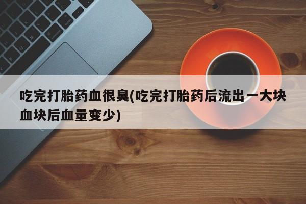 打胎药私人店联系方式保密发货,指导用药吃完打胎药血很臭(吃完打胎药后流出一大块血块后血量变少)