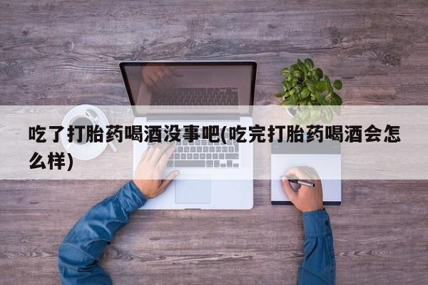 打胎药私人店联系方式保密发货,指导用药吃了打胎药喝酒没事吧(吃完打胎药喝酒会怎么样)
