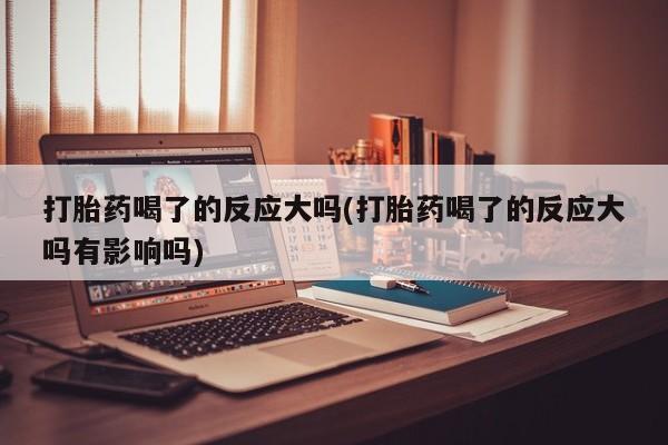 打胎药私人店联系方式保密发货,指导用药打胎药喝了的反应大吗(打胎药喝了的反应大吗有影响吗)